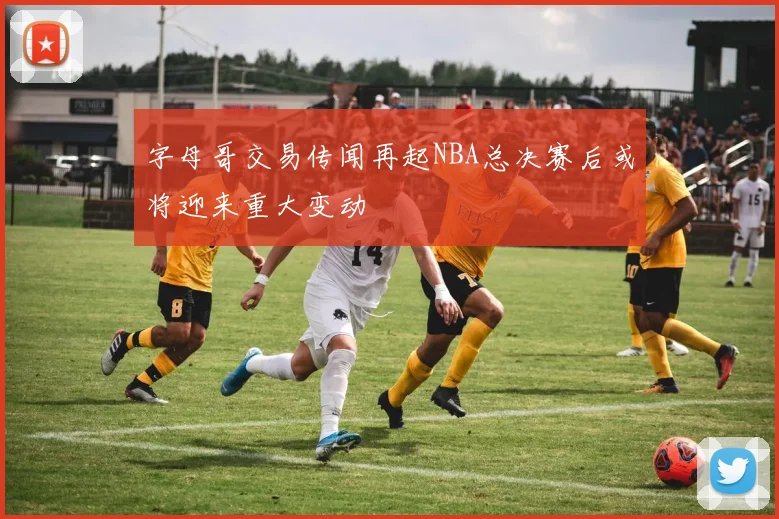 字母哥交易传闻再起NBA总决赛后或将迎来重大变动