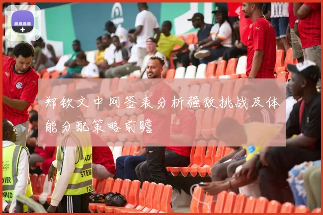 郑钦文中网签表分析强敌挑战及体能分配策略前瞻
