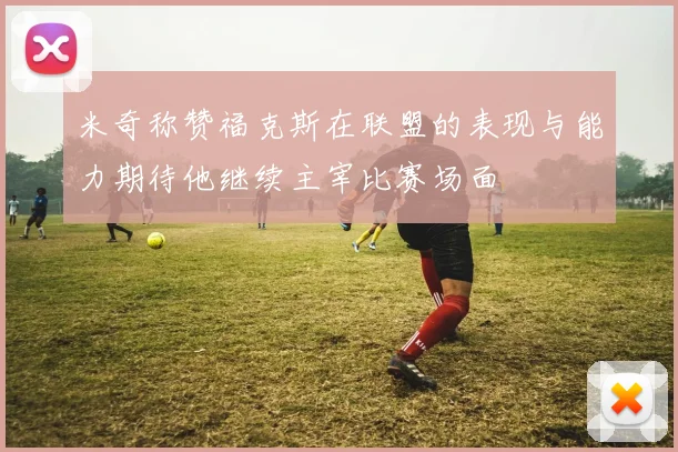 米奇称赞福克斯在联盟的表现与能力期待他继续主宰比赛场面