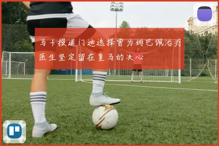 马卡报道门迪选择曾为姆巴佩治疗医生坚定留在皇马的决心