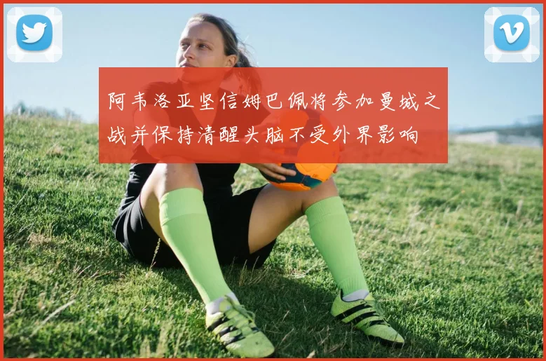 阿韦洛亚坚信姆巴佩将参加曼城之战并保持清醒头脑不受外界影响