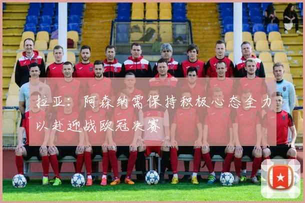 拉亚：阿森纳需保持积极心态全力以赴迎战欧冠决赛