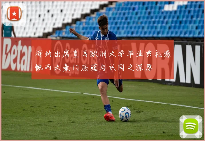 海纳出席皇马欧洲大学毕业典礼感慨两大豪门底蕴与认同之深厚