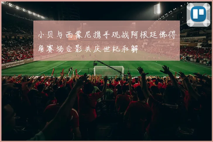 小贝与西蒙尼携手观战阿根廷佛得角赛场合影共庆世纪和解
