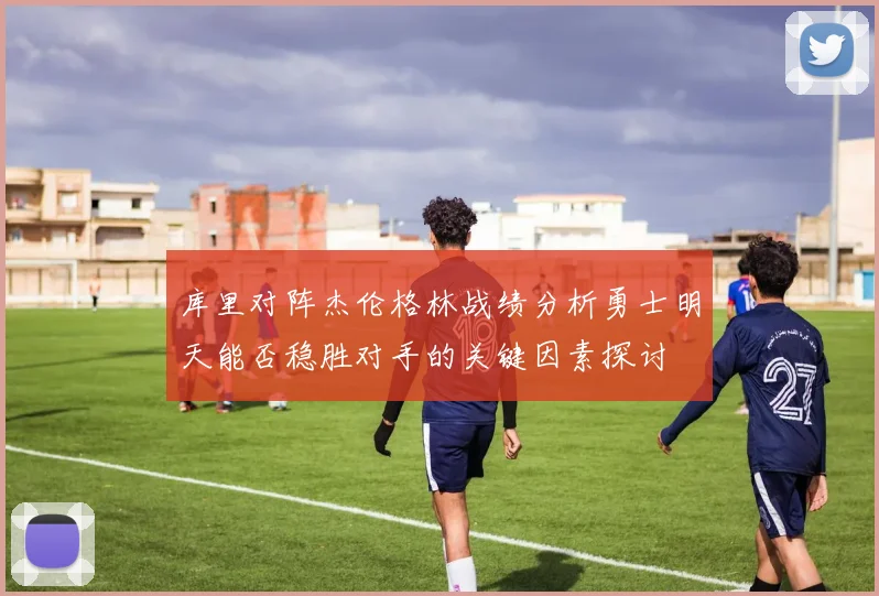 库里对阵杰伦格林战绩分析勇士明天能否稳胜对手的关键因素探讨