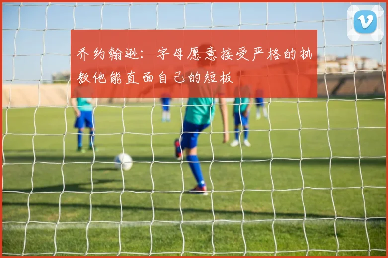 乔约翰逊：字母愿意接受严格的执教他能直面自己的短板