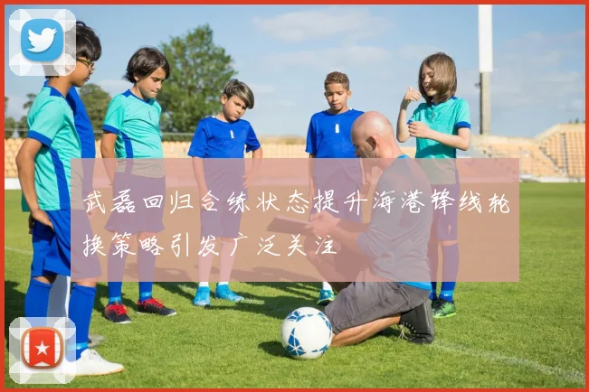 武磊回归合练状态提升海港锋线轮换策略引发广泛关注
