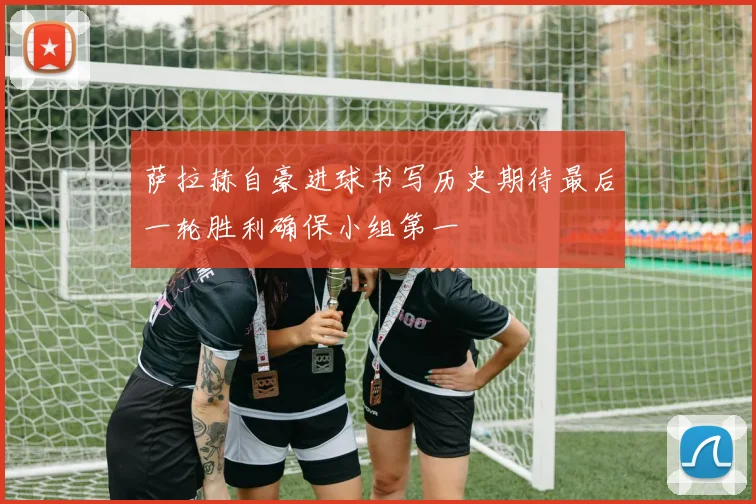 萨拉赫自豪进球书写历史期待最后一轮胜利确保小组第一