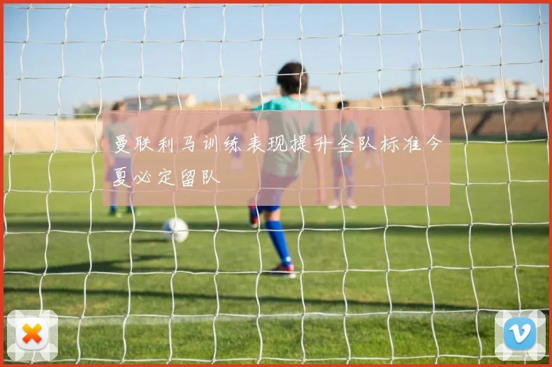 曼联利马训练表现提升全队标准今夏必定留队