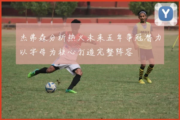 杰弗森分析热火未来五年争冠潜力以字母为核心打造完整阵容