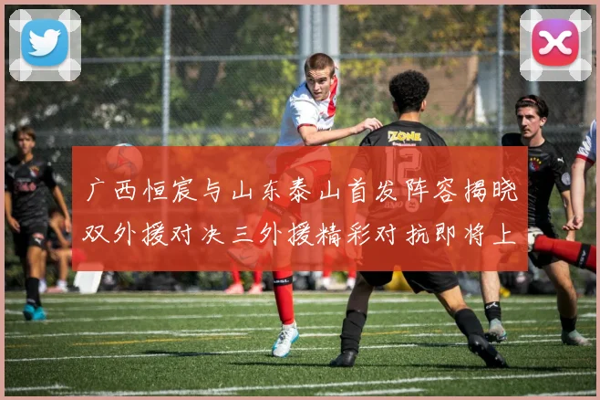 广西恒宸与山东泰山首发阵容揭晓双外援对决三外援精彩对抗即将上演