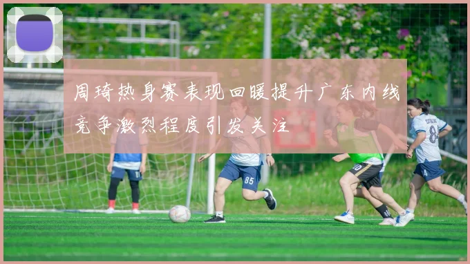 周琦热身赛表现回暖提升广东内线竞争激烈程度引发关注