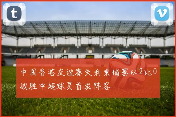 中国香港友谊赛失利柬埔寨以2比0战胜中超球员首发阵容