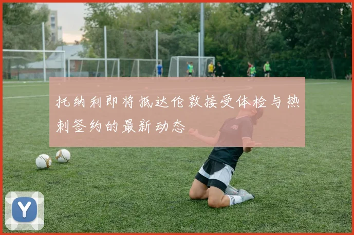 托纳利即将抵达伦敦接受体检与热刺签约的最新动态