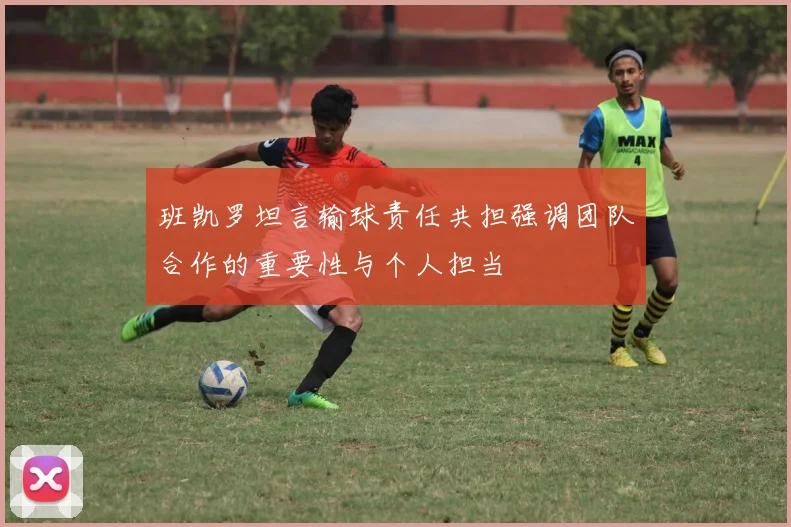 班凯罗坦言输球责任共担强调团队合作的重要性与个人担当
