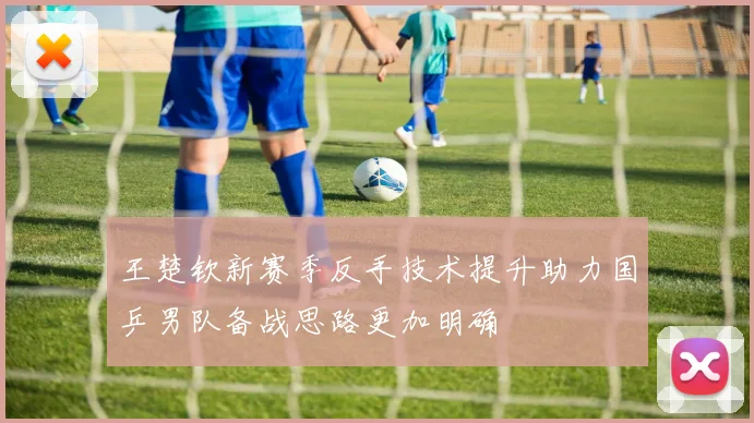 王楚钦新赛季反手技术提升助力国乒男队备战思路更加明确