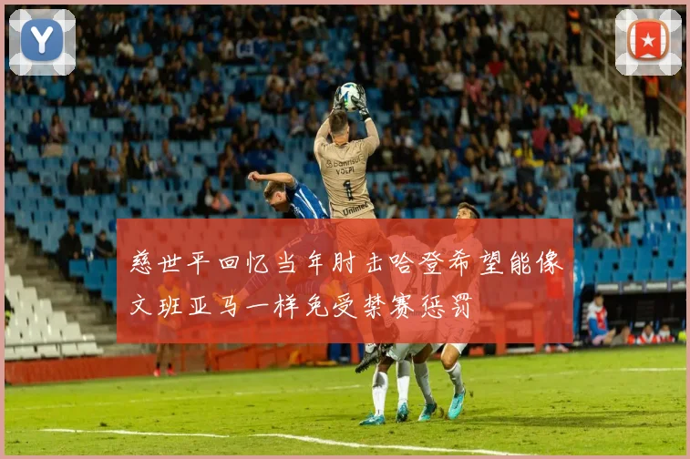 慈世平回忆当年肘击哈登希望能像文班亚马一样免受禁赛惩罚
