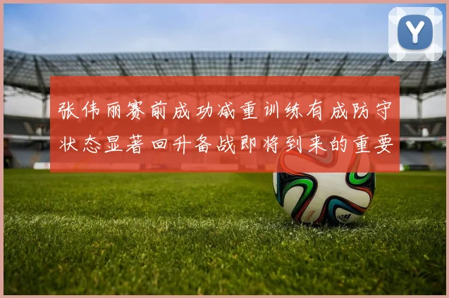 张伟丽赛前成功减重训练有成防守状态显著回升备战即将到来的重要比赛