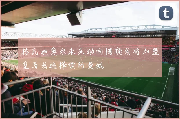 格瓦迪奥尔未来动向揭晓或将加盟皇马或选择续约曼城