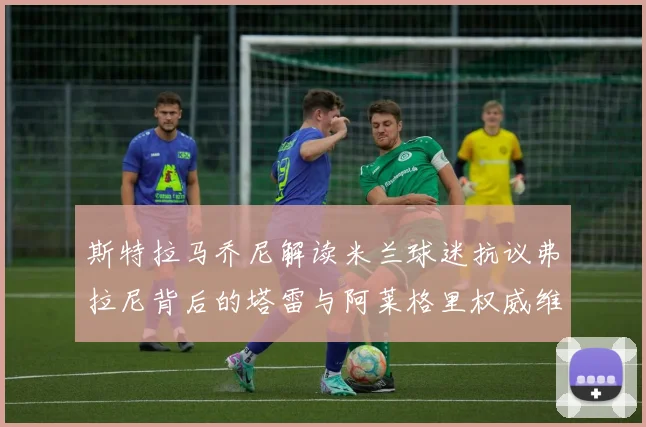 斯特拉马乔尼解读米兰球迷抗议弗拉尼背后的塔雷与阿莱格里权威维护