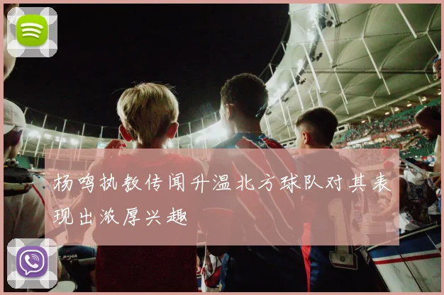 杨鸣执教传闻升温北方球队对其表现出浓厚兴趣