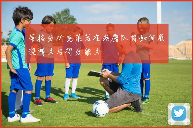 蒂格分析克莱若在老鹰队将如何展现潜力与得分能力
