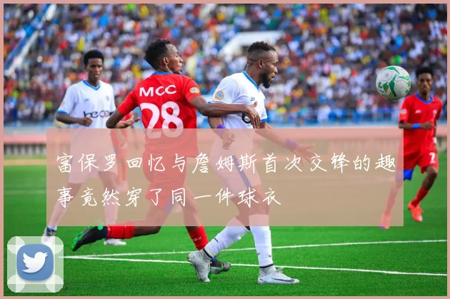 富保罗回忆与詹姆斯首次交锋的趣事竟然穿了同一件球衣