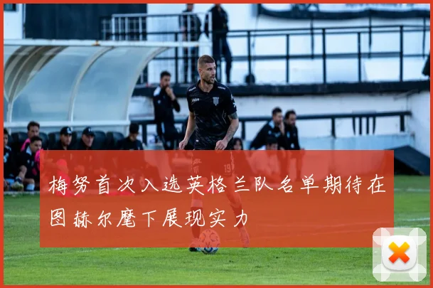 梅努首次入选英格兰队名单期待在图赫尔麾下展现实力