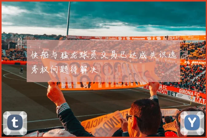 快船与猛龙球员交易已达成共识选秀权问题待解决