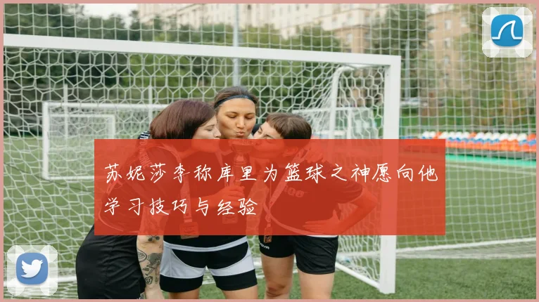 苏妮莎李称库里为篮球之神愿向他学习技巧与经验